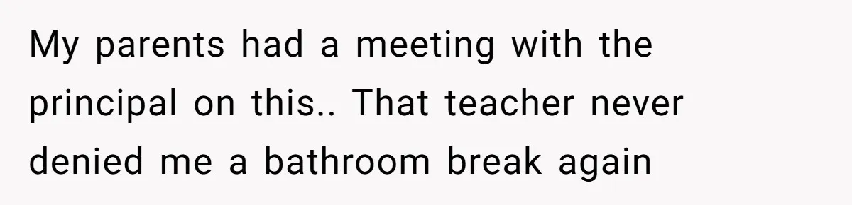My parents had a meeting with the principal on this.. That teacher never denied me a bathroom break again