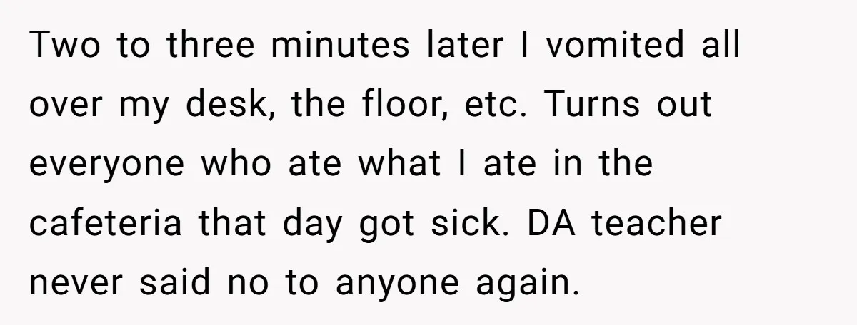 Two to three minutes later I vomited all over my desk, the floor, etc. Turns out everyone who ate what I ate in the cafeteria that day got sick. DA...