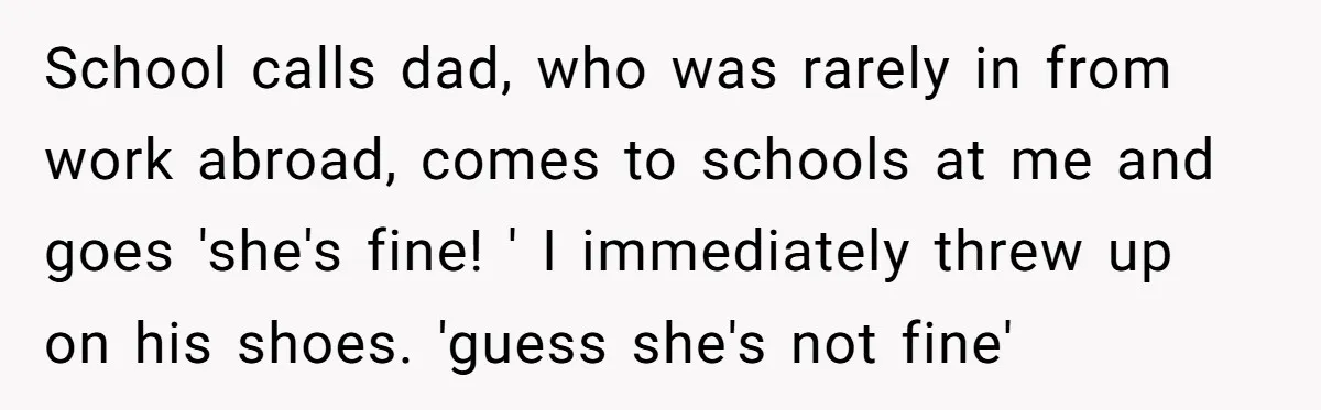 School calls dad, who was rarely in from work abroad, comes to schools at me and goes 'she's fine! ' I immediately threw up on his shoes. 'guess she's not...