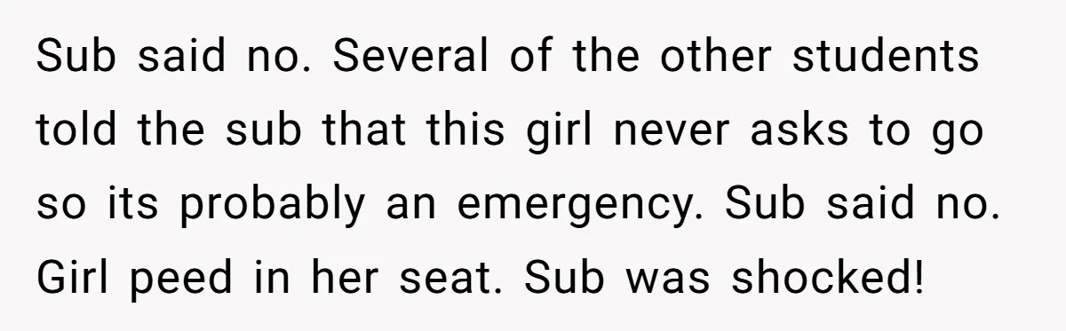 Sub said no. Several of the other students told the sub that this girl never asks to go so its probably an emergency. Sub said no. Girl peed in her...
