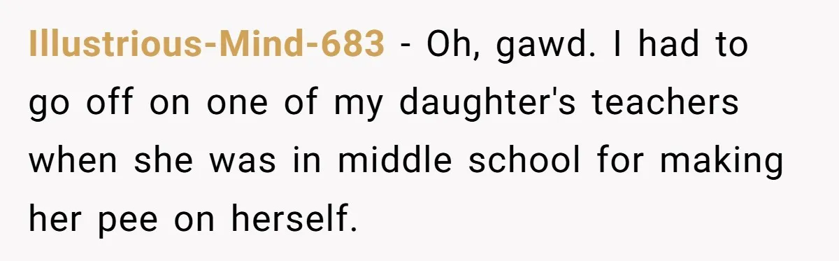 Illustrious-Mind-683 − Oh, gawd. I had to go off on one of my daughter's teachers when she was in middle school for making her pee on herself.