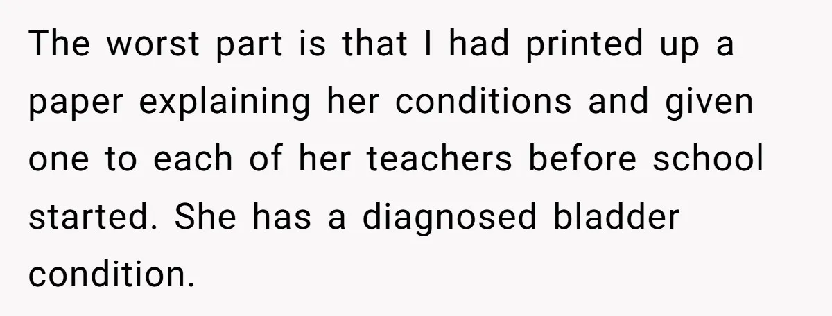 The worst part is that I had printed up a paper explaining her conditions and given one to each of her teachers before school started. She has a diagnosed bladder...
