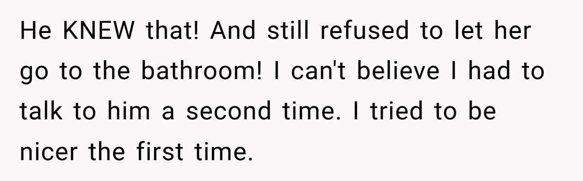 He KNEW that! And still refused to let her go to the bathroom! I can't believe I had to talk to him a second time. I tried to be nicer...
