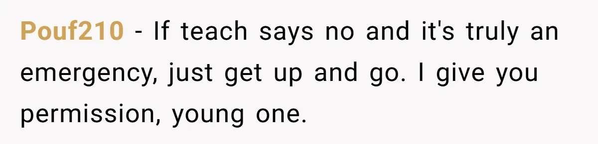 Pouf210 − If teach says no and it's truly an emergency, just get up and go. I give you permission, young one.