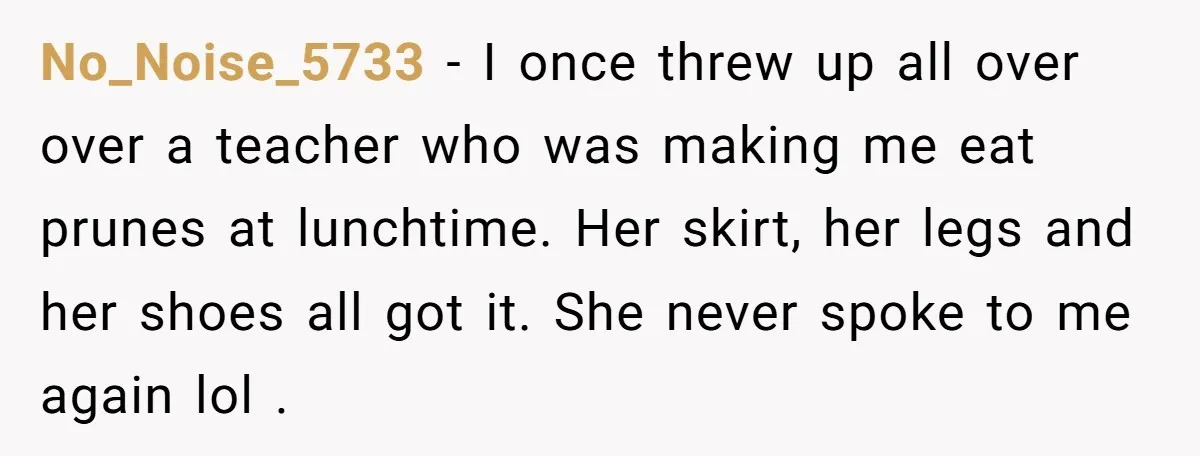 No_Noise_5733 − I once threw up all over over a teacher who was making me eat prunes at lunchtime. Her skirt, her legs and her shoes all got it. She...