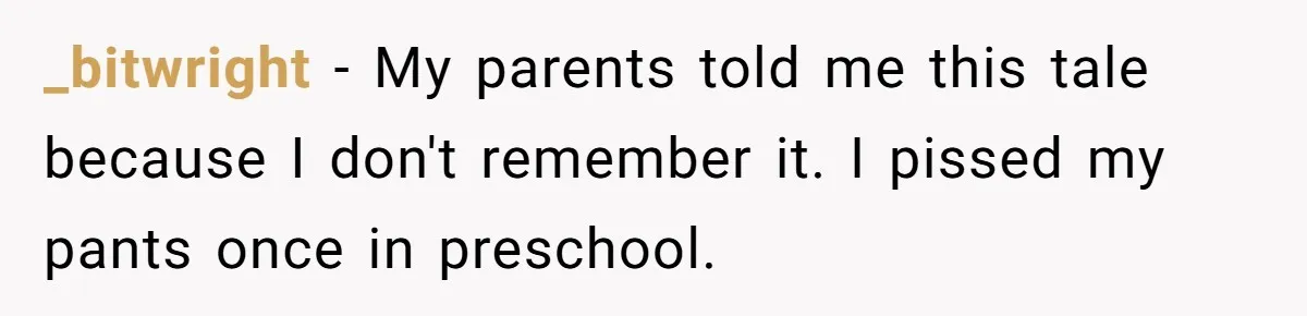 _bitwright − My parents told me this tale because I don't remember it. I pissed my pants once in preschool.