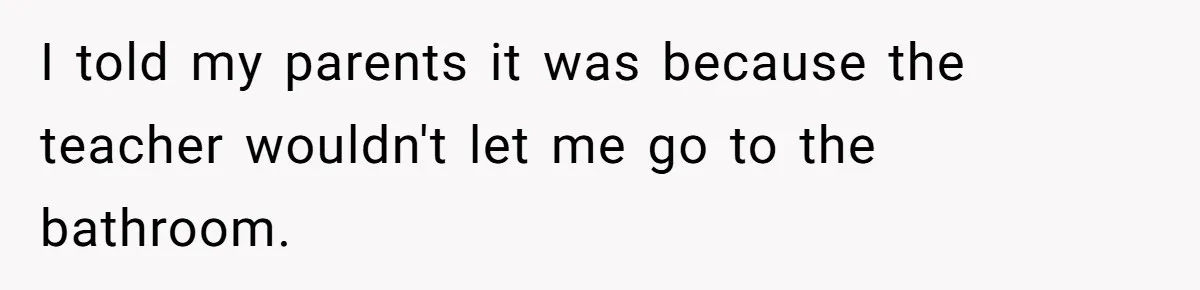 I told my parents it was because the teacher wouldn't let me go to the bathroom.