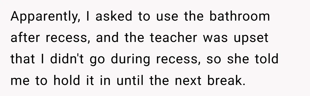 Apparently, I asked to use the bathroom after recess, and the teacher was upset that I didn't go during recess, so she told me to hold it in until the...