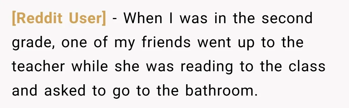 [Reddit User] − When I was in the second grade, one of my friends went up to the teacher while she was reading to the class and asked to go...
