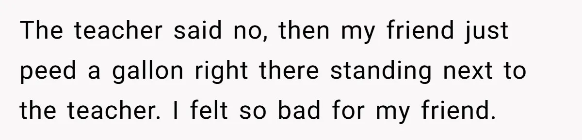 The teacher said no, then my friend just peed a gallon right there standing next to the teacher. I felt so bad for my friend.