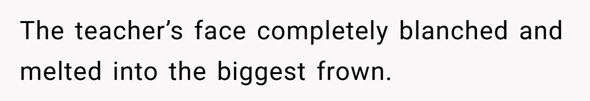 The teacher’s face completely blanched and melted into the biggest frown.