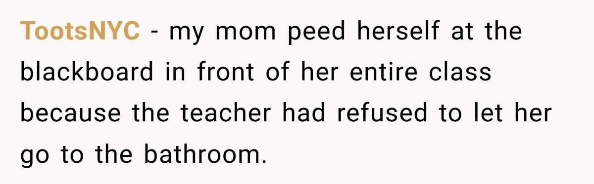 TootsNYC − my mom peed herself at the blackboard in front of her entire class because the teacher had refused to let her go to the bathroom.