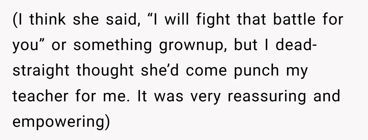 (I think she said, “I will fight that battle for you” or something grownup, but I dead-straight thought she’d come punch my teacher for me. It was very reassuring and...