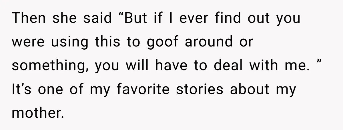 Then she said “But if I ever find out you were using this to goof around or something, you will have to deal with me. ” It’s one of my...