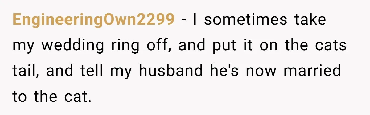 EngineeringOwn2299 − I sometimes take my wedding ring off, and put it on the cats tail, and tell my husband he's now married to the cat.