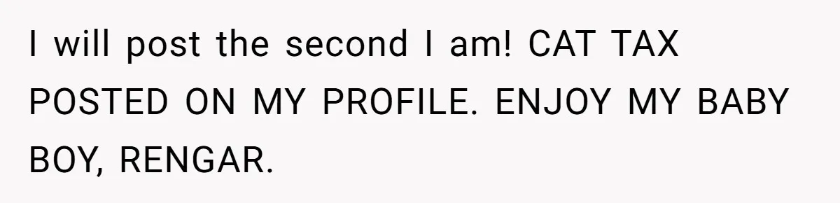 I will post the second I am! CAT TAX POSTED ON MY PROFILE. ENJOY MY BABY BOY, RENGAR.