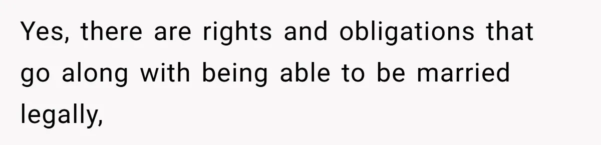 Yes, there are rights and obligations that go along with being able to be married legally,