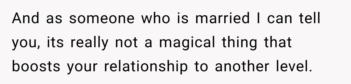 And as someone who is married I can tell you, its really not a magical thing that boosts your relationship to another level.
