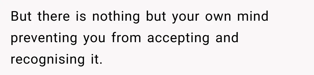 But there is nothing but your own mind preventing you from accepting and recognising it.