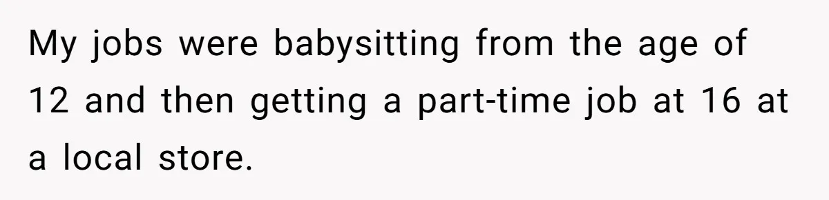 My jobs were babysitting from the age of 12 and then getting a part-time job at 16 at a local store.