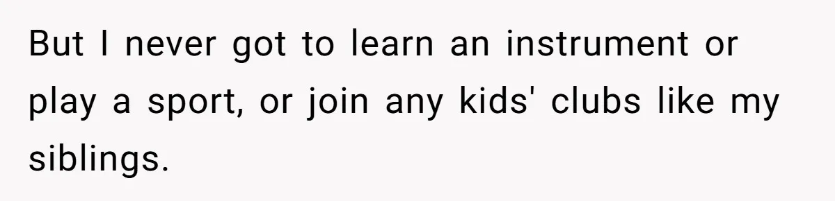 But I never got to learn an instrument or play a sport, or join any kids' clubs like my siblings.