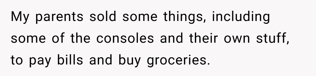 My parents sold some things, including some of the consoles and their own stuff, to pay bills and buy groceries.