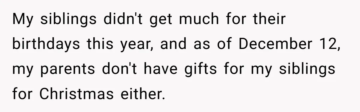 My siblings didn't get much for their birthdays this year, and as of December 12, my parents don't have gifts for my siblings for Christmas either.