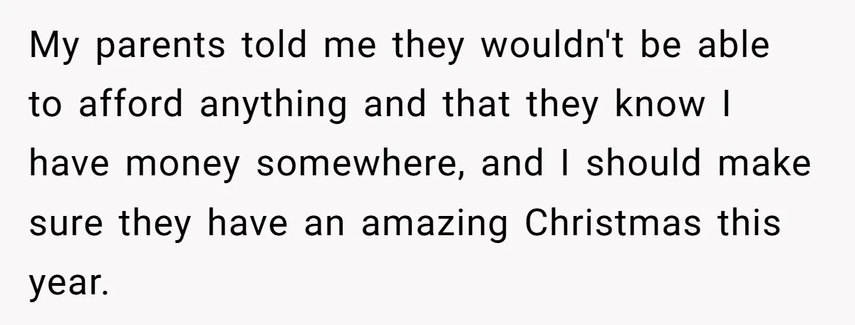 My parents told me they wouldn't be able to afford anything and that they know I have money somewhere, and I should make sure they have an amazing Christmas this...