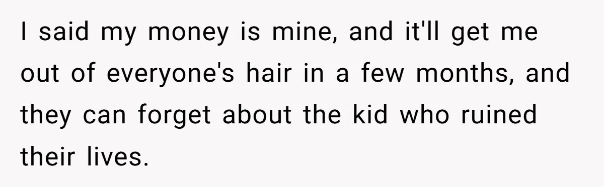 I said my money is mine, and it'll get me out of everyone's hair in a few months, and they can forget about the kid who ruined their lives.