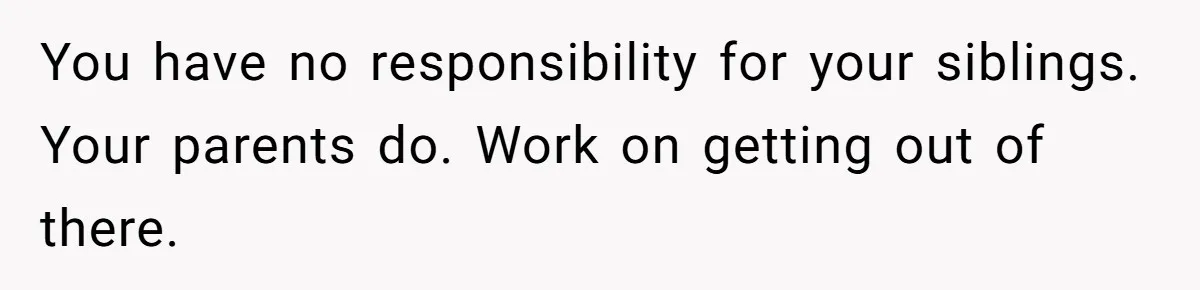 You have no responsibility for your siblings. Your parents do. Work on getting out of there.