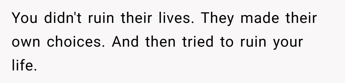 You didn't ruin their lives. They made their own choices. And then tried to ruin your life.