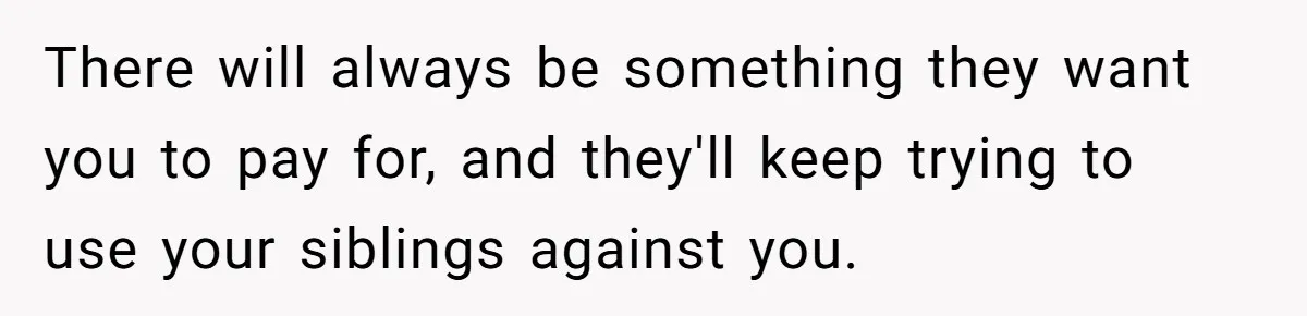 There will always be something they want you to pay for, and they'll keep trying to use your siblings against you.