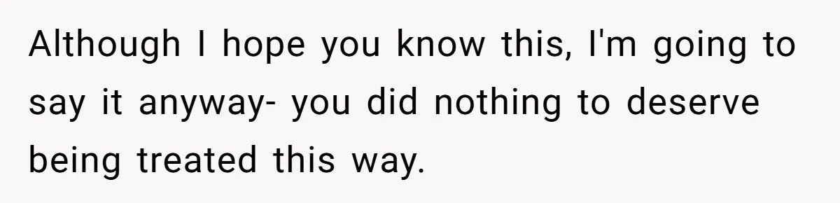 Although I hope you know this, I'm going to say it anyway- you did nothing to deserve being treated this way.