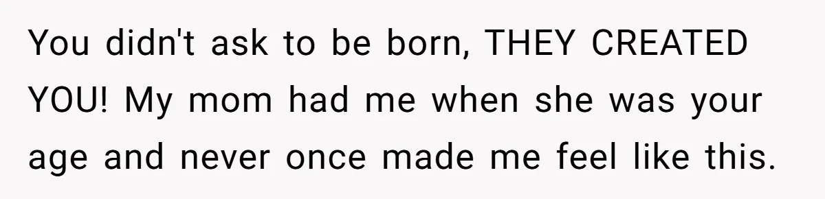 You didn't ask to be born, THEY CREATED YOU! My mom had me when she was your age and never once made me feel like this.