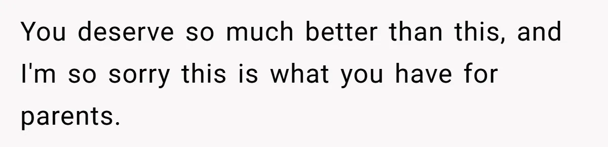 You deserve so much better than this, and I'm so sorry this is what you have for parents.