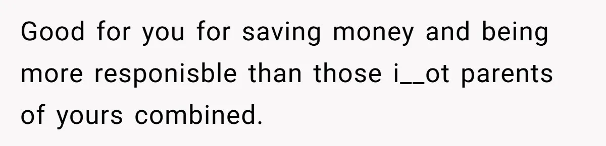 Good for you for saving money and being more responisble than those i__ot parents of yours combined.
