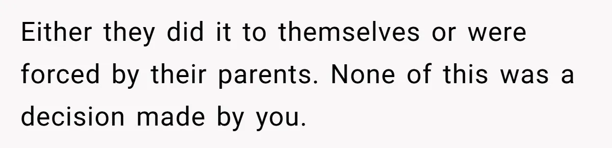 Either they did it to themselves or were forced by their parents. None of this was a decision made by you.