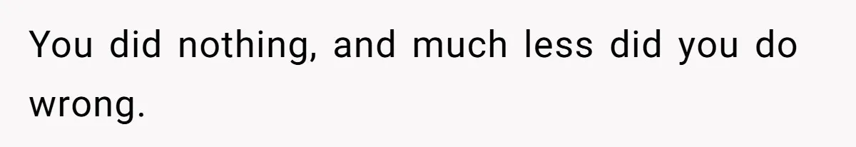 You did nothing, and much less did you do wrong.