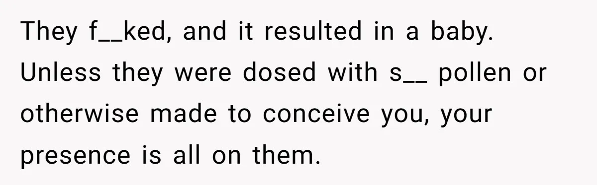 They f__ked, and it resulted in a baby. Unless they were dosed with s__ pollen or otherwise made to conceive you, your presence is all on them.