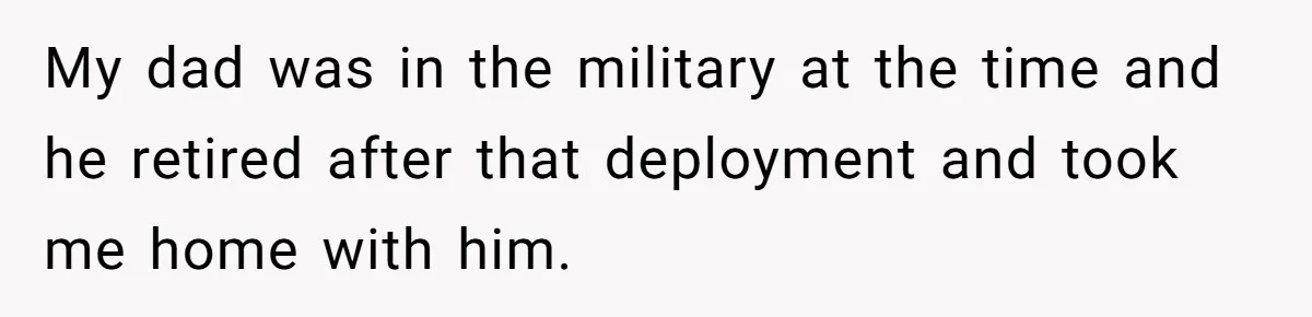 My dad was in the military at the time and he retired after that deployment and took me home with him.