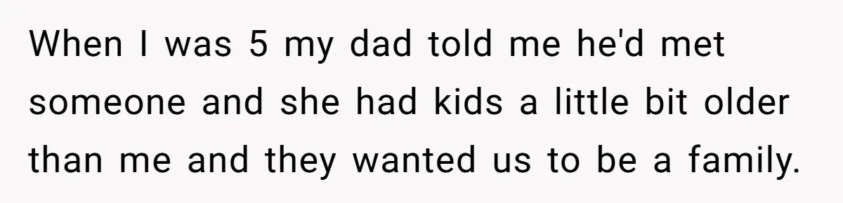 When I was 5 my dad told me he'd met someone and she had kids a little bit older than me and they wanted us to be a family.
