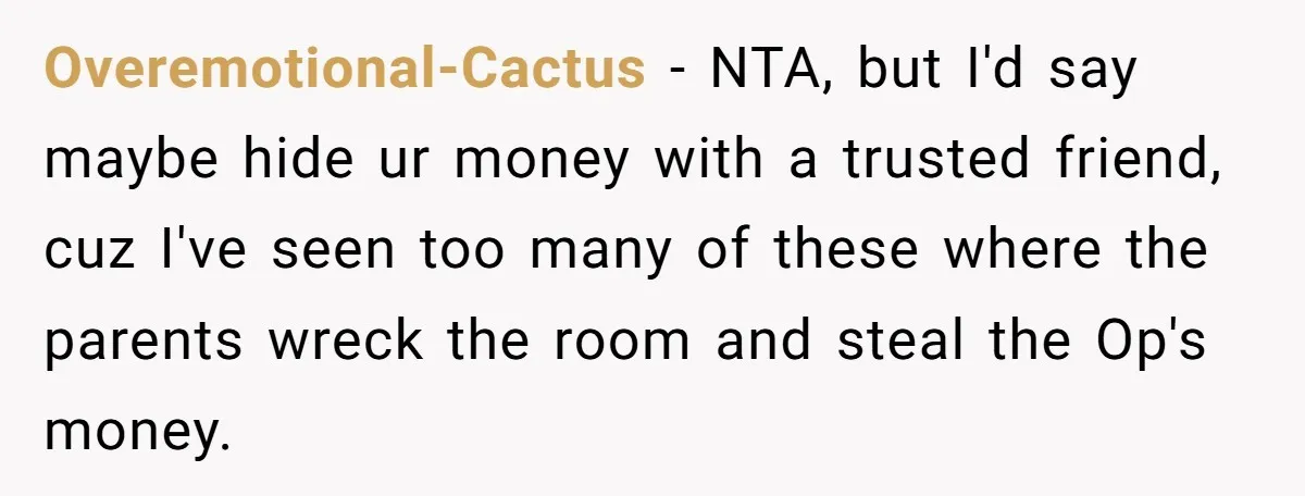 Overemotional-Cactus − NTA, but I'd say maybe hide ur money with a trusted friend, cuz I've seen too many of these where the parents wreck the room and steal the...