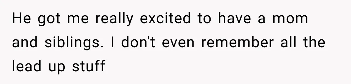 He got me really excited to have a mom and siblings. I don't even remember all the lead up stuff