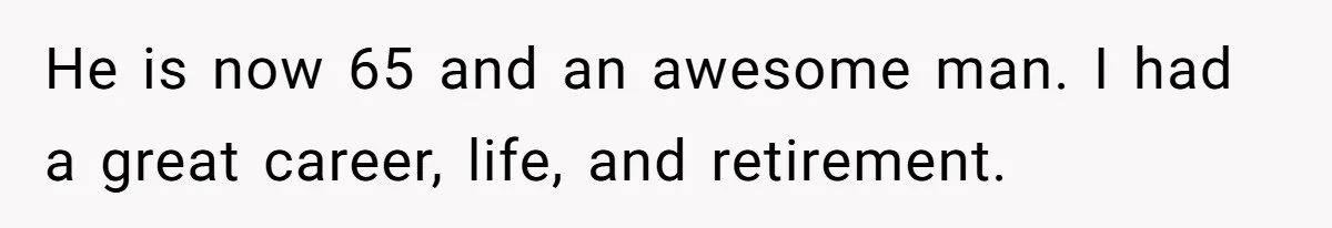 He is now 65 and an awesome man. I had a great career, life, and retirement.