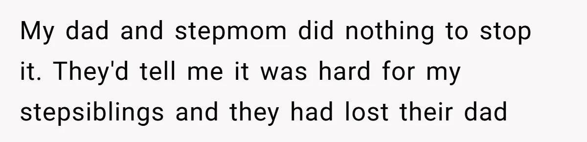 My dad and stepmom did nothing to stop it. They'd tell me it was hard for my stepsiblings and they had lost their dad