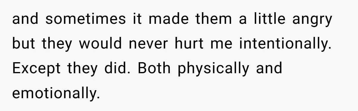 and sometimes it made them a little angry but they would never hurt me intentionally. Except they did. Both physically and emotionally.