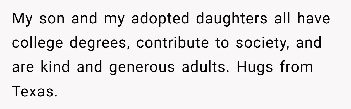My son and my adopted daughters all have college degrees, contribute to society, and are kind and generous adults. Hugs from Texas.