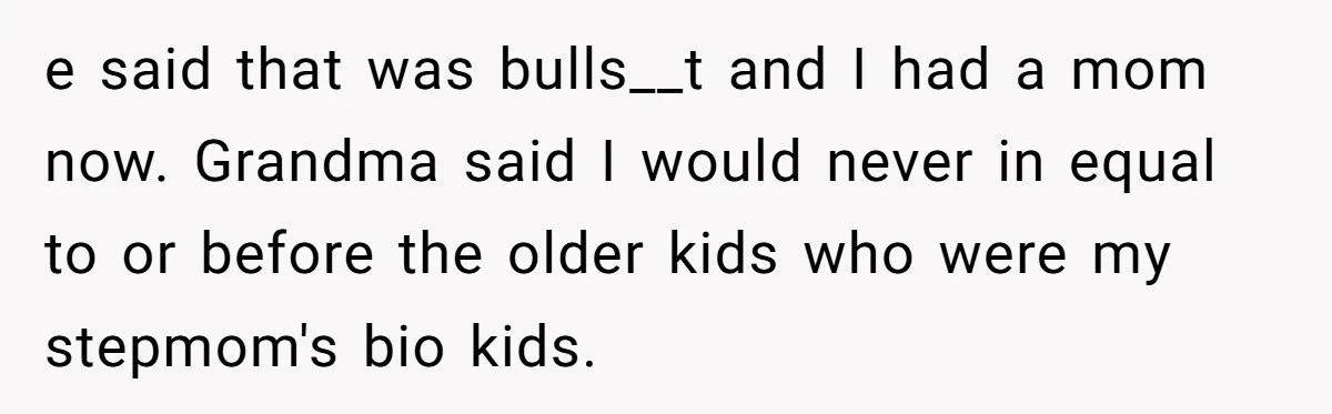 e said that was bulls__t and I had a mom now. Grandma said I would never in equal to or before the older kids who were my stepmom's bio kids.