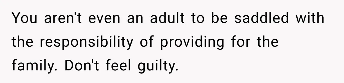 You aren't even an adult to be saddled with the responsibility of providing for the family. Don't feel guilty.