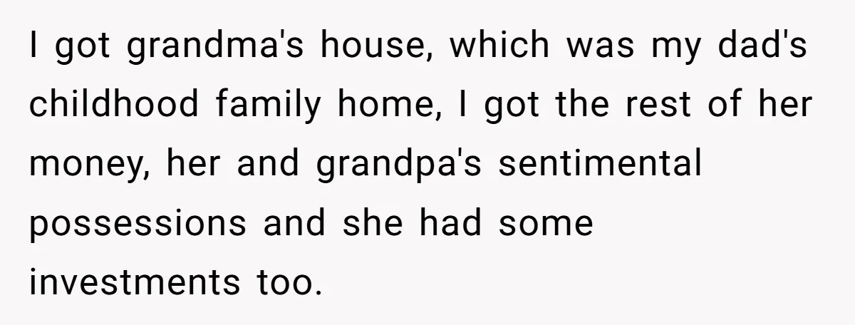 I got grandma's house, which was my dad's childhood family home, I got the rest of her money, her and grandpa's sentimental possessions and she had some investments too.